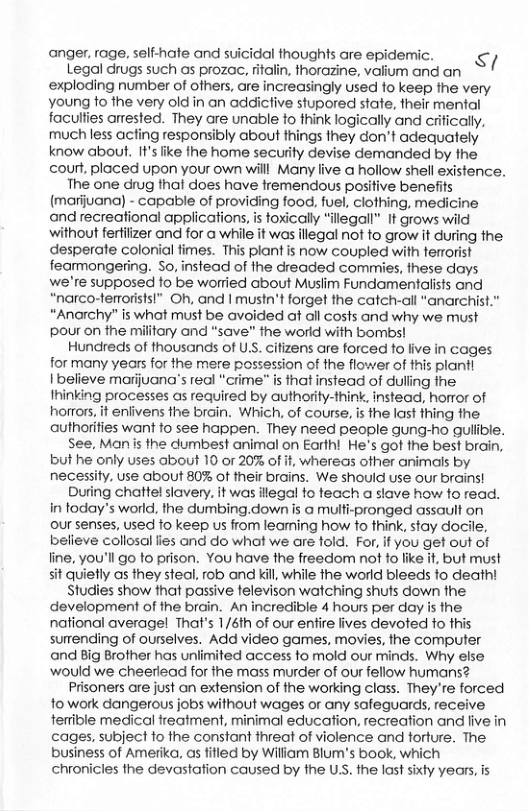anger, rage, self-hate and suicidal thoughts are epidermic. i Legal drugs such as prozac, ritalin, thorazine, valium and an exploding number of ofhers, are increasingly used fo keep fhe very young fo fhe very old in an addictive stupored state, their mental faculfies anested. They are unable fo think logically and crifically, much less acling responsibly about things Ihey don’t adequately know about. It’s ike the home security devise demanded by fhe court, placed upon your own will Many live a hollow shell existence. The one drug thaf does have fremendous positive benefits (marijuana) - capable of providing food, fuel, clothing, medicine and recreational applications, is toxically “ilegall” It grows wild without fertiizer and for a while it was illegal not to grow it during the desperate colonial fimes. This plant is now coupled with terrorist fearmongering. So, instead of the dreaded commies, these days we’re supposed to be worried about Muslim Fundamentalists and “narco-terroristsl” Oh, and | mustn’t forget the catch-all "anarchist.” *Anarchy” is what must be avoided at all costs and why we must pour on the military and "save” the world with bombs! Hundreds of thousands of U.S. cifizens are forced o live in cages for many years for the mere possession of the flower of this plant] 1 believe marijuana’s real "crime s that instead of duling the Thinking processes as required by authority-think, instead, horror of horrors, it enlivens the brain. Which, of course, is the last thing the authorifies want fo see happen. They need people gung-ho guliivle. See, Manis the dumbest animal on Earthi He’s got the best brain, but he only uses about 10 or 20% of f, whereas ofher animals by necessity, use about 80% of their brains. We should use our brains! During chattel slavery. it was ilegal o teach a slave how fo read. in today’s world, the dumbing.down is @ multi-pronged assault on our senses, used fo keep us from leaming how to think, stay docile, believe collosal fies andl do what we are fold. For, if you get out of fine, you’ll go to prison. You have the freedom not fo fike it, but must sit quietly as they steal, rob and kill, while he world bleeds fo deatht Studies show that passive televison watching shuts down the development of the brain. An incredible 4 hours per day is the national averagel That’s 1/6th of our entire lives devoted to this surending of ourselves. Add video games, movies, the computer and Big Brother has unlimited access to mold our minds. Why else would we cheerlead for the mass murder of our fellow humans? Prisoners are just an extension of the working class. They’re forced 1o work dangerous jobs without wages or any safeguards, receive fertible medical treatment, minimal education, recreation and live in cages, subject fo the constant hreat of violence and torture. The business of Amerika, as fifled by Wiliam Blum’s book, which chronicles the devastation caused by the USS. the last sixty years, is  
